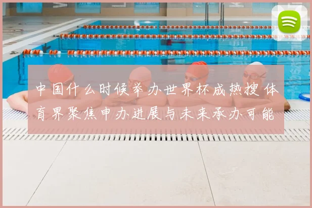 中国什么时候举办世界杯成热搜 体育界聚焦申办进展与未来承办可能