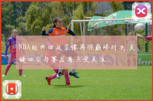 NBA经典回放录像再现巅峰对决 关键回合与赛后看点受关注