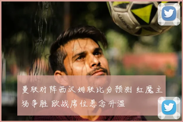 曼联对阵西汉姆联比分预测 红魔主场争胜 欧战席位悬念升温