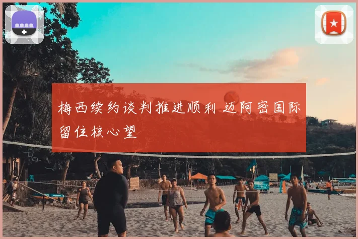 梅西续约谈判推进顺利 迈阿密国际留住核心望