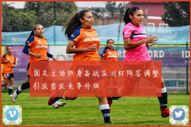 国足主场热身备战亚洲杯阵容调整引发首发竞争升级