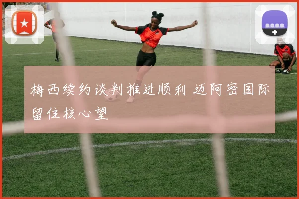 梅西续约谈判推进顺利 迈阿密国际留住核心望