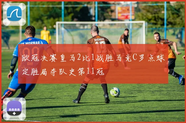 欧冠决赛皇马2比1战胜马竞C罗点球定胜局夺队史第11冠