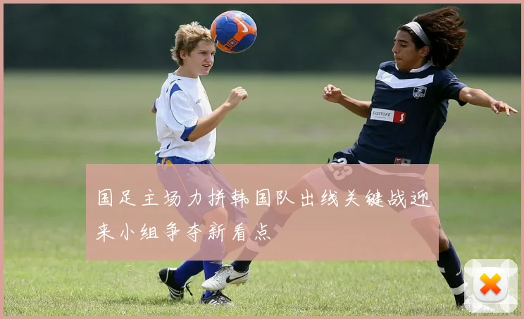国足主场力拼韩国队出线关键战迎来小组争夺新看点