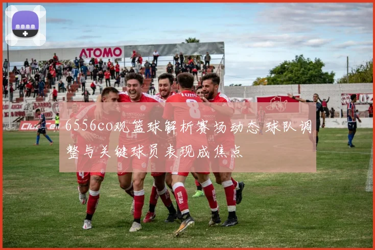 6556co观篮球解析赛场动态 球队调整与关键球员表现成焦点