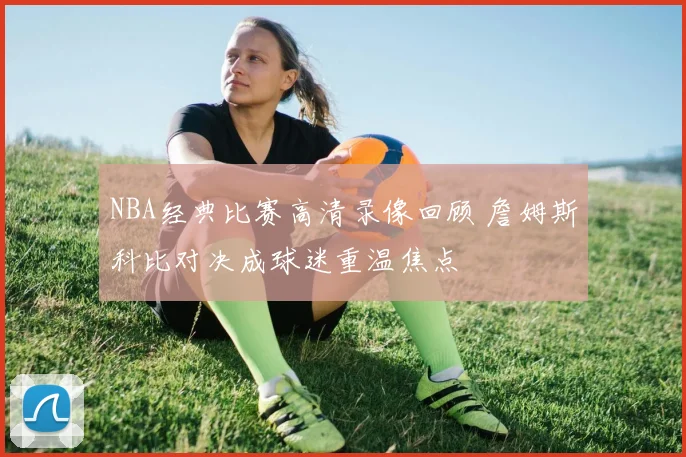 NBA经典比赛高清录像回顾 詹姆斯科比对决成球迷重温焦点