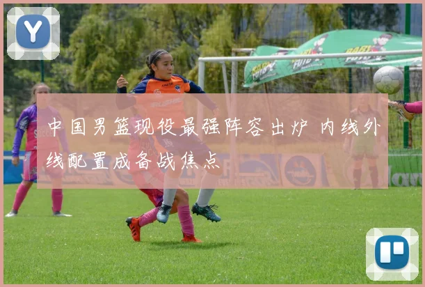 中国男篮现役最强阵容出炉 内线外线配置成备战焦点