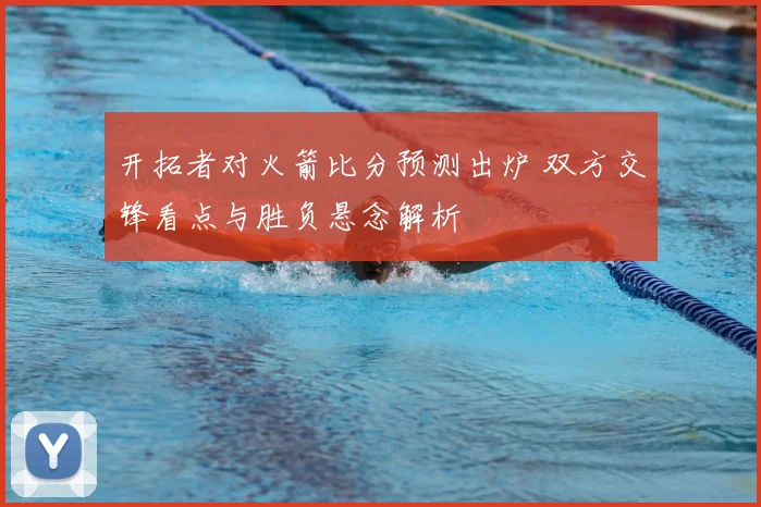 开拓者对火箭比分预测出炉 双方交锋看点与胜负悬念解析
