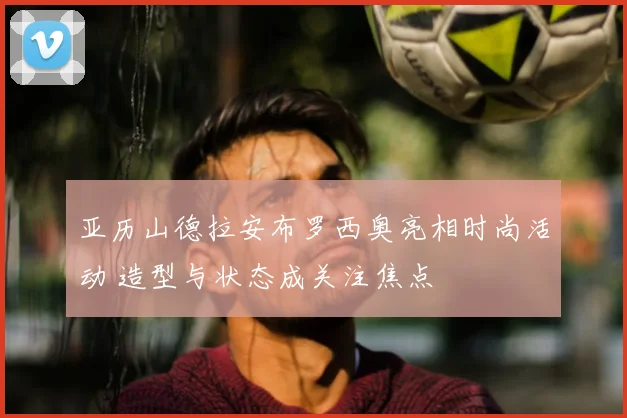 亚历山德拉安布罗西奥亮相时尚活动 造型与状态成关注焦点