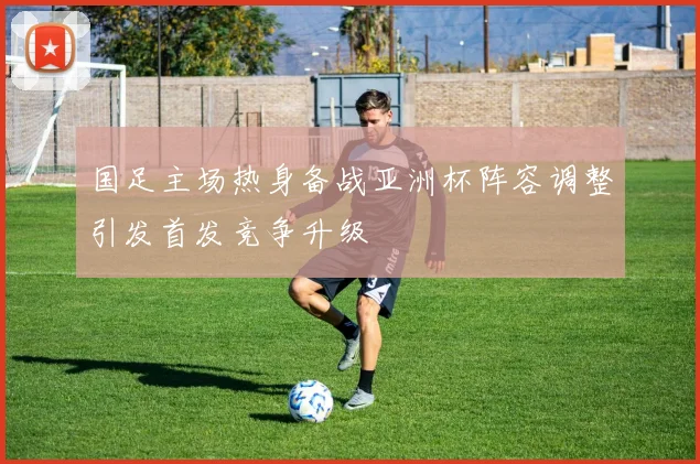 国足主场热身备战亚洲杯阵容调整引发首发竞争升级