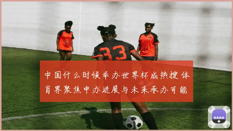 中国什么时候举办世界杯成热搜 体育界聚焦申办进展与未来承办可能