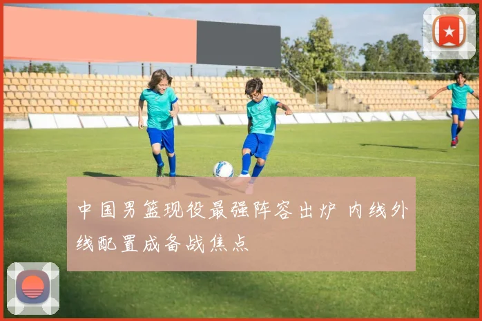 中国男篮现役最强阵容出炉 内线外线配置成备战焦点