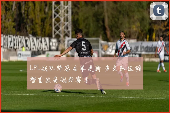 LPL战队阵容名单更新 多支队伍调整首发备战新赛季