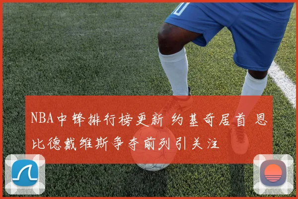 NBA中锋排行榜更新 约基奇居首 恩比德戴维斯争夺前列引关注