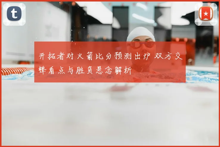 开拓者对火箭比分预测出炉 双方交锋看点与胜负悬念解析