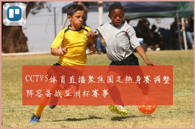 CCTV5体育直播聚焦国足热身赛调整阵容备战亚洲杯赛事