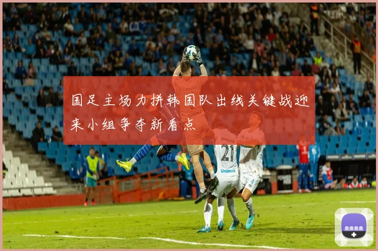 国足主场力拼韩国队出线关键战迎来小组争夺新看点